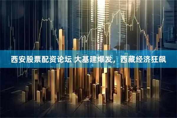 西安股票配资论坛 大基建爆发，西藏经济狂飙