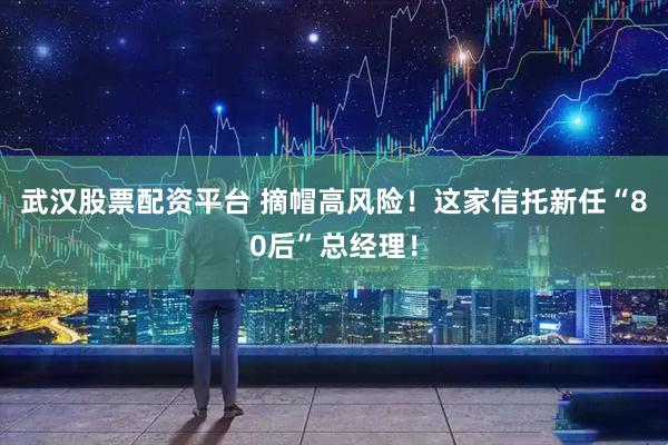 武汉股票配资平台 摘帽高风险！这家信托新任“80后”总经理！