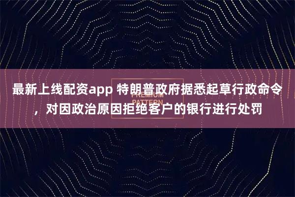 最新上线配资app 特朗普政府据悉起草行政命令，对因政治原因拒绝客户的银行进行处罚