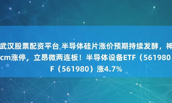 武汉股票配资平台 半导体硅片涨价预期持续发酵，神工股份20cm涨停，立昂微两连板！半导体设备ETF（561980）涨4.7%