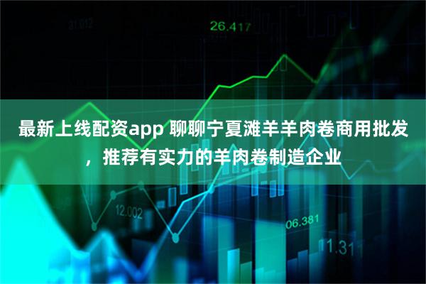最新上线配资app 聊聊宁夏滩羊羊肉卷商用批发，推荐有实力的羊肉卷制造企业