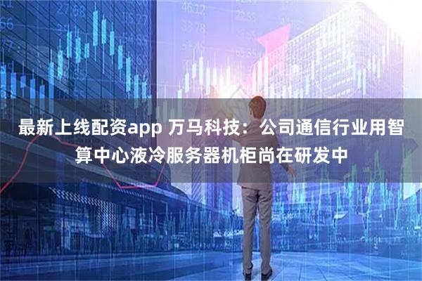 最新上线配资app 万马科技:公司通信行业用智算中心液冷服务器机柜尚在研发中