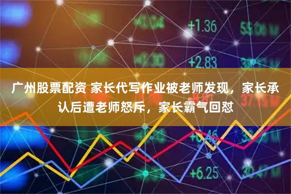 广州股票配资 家长代写作业被老师发现，家长承认后遭老师怒斥，家长霸气回怼