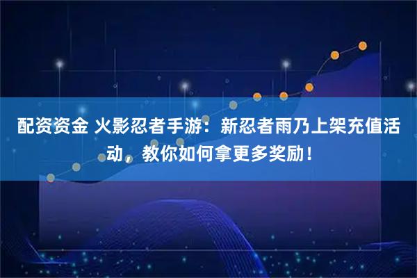 配资资金 火影忍者手游：新忍者雨乃上架充值活动，教你如何拿更多奖励！