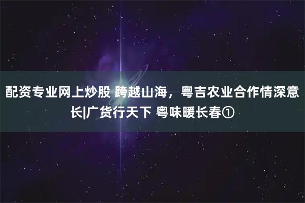 配资专业网上炒股 跨越山海，粤吉农业合作情深意长|广货行天下 粤味暖长春①