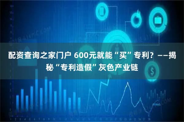 配资查询之家门户 600元就能“买”专利？——揭秘“专利造假”灰色产业链