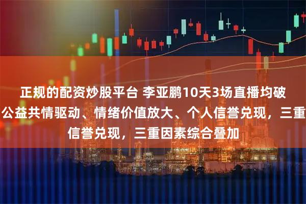 正规的配资炒股平台 李亚鹏10天3场直播均破亿现象解读：公益共情驱动、情绪价值放大、个人信誉兑现，三重因素综合叠加