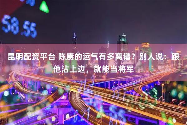 昆明配资平台 陈赓的运气有多离谱?别人说:跟他沾上边,就能当将军