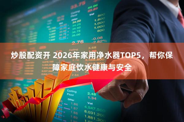 炒股配资开 2026年家用净水器TOP5，帮你保障家庭饮水健康与安全