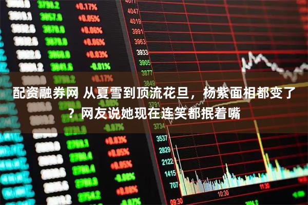 配资融券网 从夏雪到顶流花旦，杨紫面相都变了？网友说她现在连笑都抿着嘴