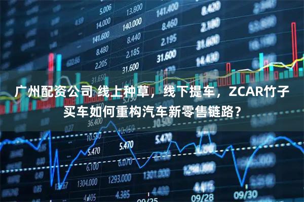 广州配资公司 线上种草，线下提车，ZCAR竹子买车如何重构汽车新零售链路？