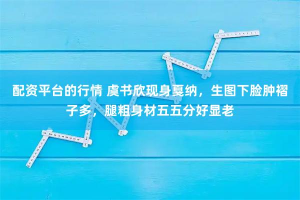 配资平台的行情 虞书欣现身戛纳，生图下脸肿褶子多，腿粗身材五五分好显老