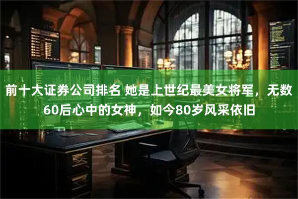前十大证券公司排名 她是上世纪最美女将军，无数60后心中的女神，如今80岁风采依旧