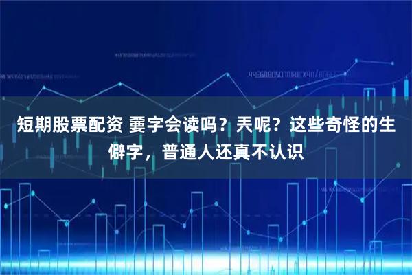 短期股票配资 嫑字会读吗？兲呢？这些奇怪的生僻字，普通人还真不认识