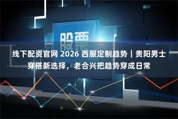 线下配资官网 2026 西服定制趋势｜贵阳男士穿搭新选择，老合兴把趋势穿成日常