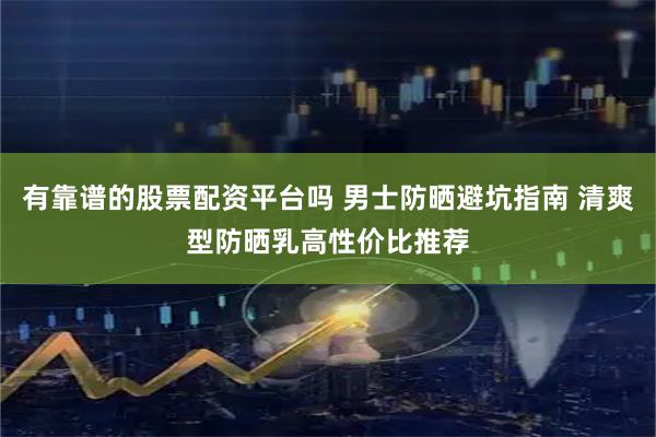 有靠谱的股票配资平台吗 男士防晒避坑指南 清爽型防晒乳高性价比推荐