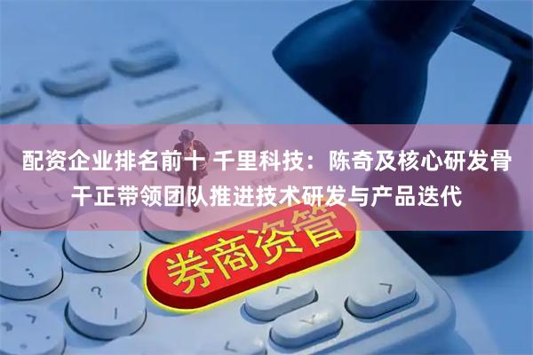 配资企业排名前十 千里科技：陈奇及核心研发骨干正带领团队推进技术研发与产品迭代