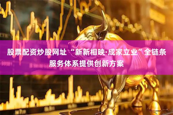 股票配资炒股网址 “新新相映·成家立业”全链条服务体系提供创新方案