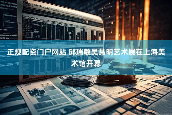 正规配资门户网站 邱瑞敏吴慧明艺术展在上海美术馆开幕