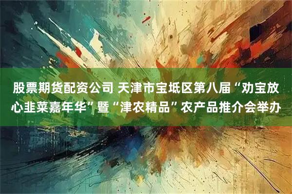 股票期货配资公司 天津市宝坻区第八届“劝宝放心韭菜嘉年华”暨“津农精品”农产品推介会举办
