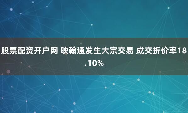 股票配资开户网 映翰通发生大宗交易 成交折价率18.10%