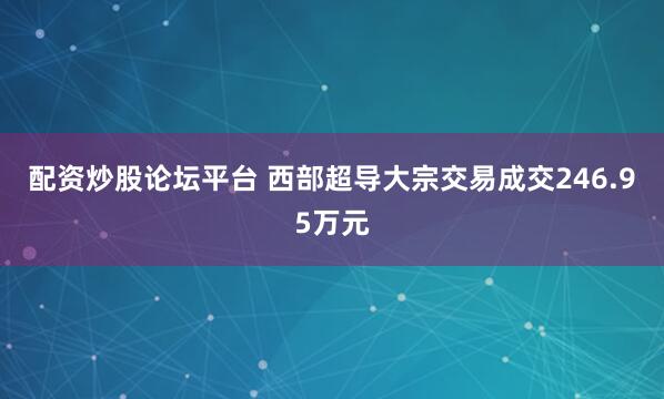 配资炒股论坛平台 西部超导大宗交易成交246.95万元