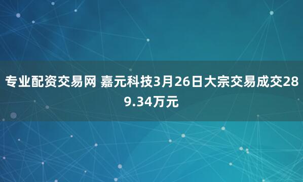 专业配资交易网 嘉元科技3月26日大宗交易成交289.34万元