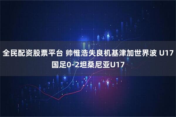 全民配资股票平台 帅惟浩失良机基津加世界波 U17国足0-2坦桑尼亚U17