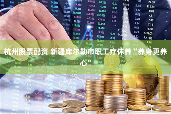 杭州股票配资 新疆库尔勒市职工疗休养“养身更养心”