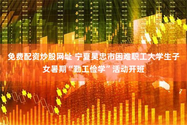 免费配资炒股网址 宁夏吴忠市困难职工大学生子女暑期“勤工俭学”活动开班