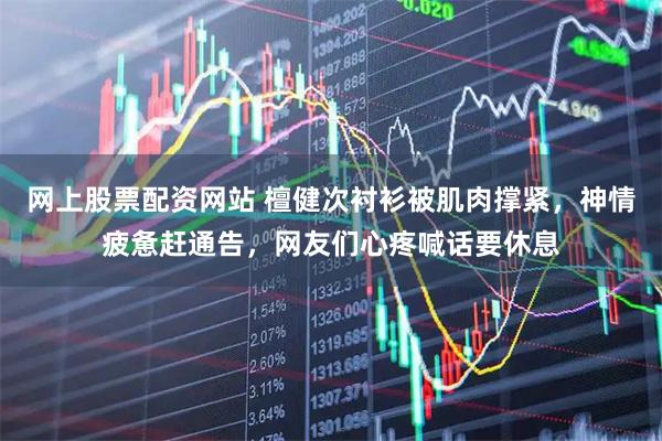 网上股票配资网站 檀健次衬衫被肌肉撑紧，神情疲惫赶通告，网友们心疼喊话要休息