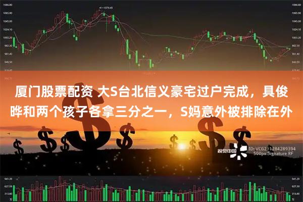 厦门股票配资 大S台北信义豪宅过户完成，具俊晔和两个孩子各拿三分之一，S妈意外被排除在外