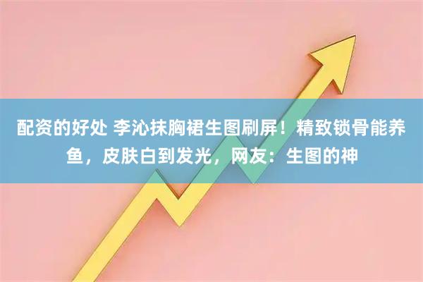 配资的好处 李沁抹胸裙生图刷屏！精致锁骨能养鱼，皮肤白到发光，网友：生图的神